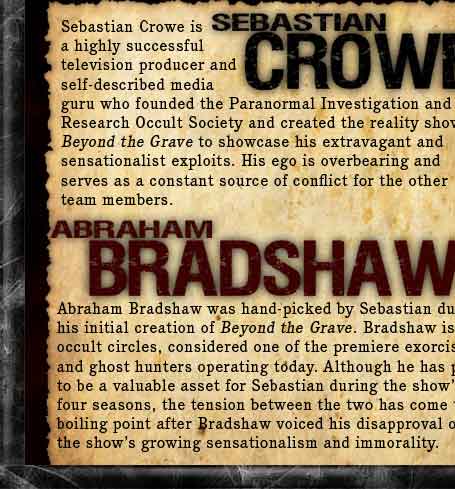Sebastian Crowe is a highly successful television producer and self-described media guru who founded the Paranormal Investigation and Research Occult Society (PIROS) and created the reality show Beyond the Grave to showcase his extravagant and sensationalist exploits. His ego is overbearing and serves as a constant source of conflict for the other team members. Abraham Bradshaw was hand-picked by Sebastian during his initial creation of Beyond the Grave. Bradshaw is, in occult circles, considered one of the premiere exorcists and ghost hunters operating today. Although he has proven to be a valuable asset for Sebastian during the shows first four seasons, the tension between the two has come to a boiling point after Bradshaw voiced his disapproval over the shows growing sensationalism and immorality.