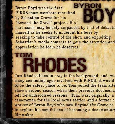 Byron Boyd was the first PIROS team member recruited by Sebastian Crowe for his Beyond the Grave project. His narcissism may be only surpassed by that of Sebastian himself as he seeks to undercut his benefactor by seeking to take control of the show and exploiting Sebastian's media contacts to gain the attention and appreciation he feels he deserves. Tom Rhodes likes to sray in the background, and, wtih so many conflicting egos involved with PIROS, it would seem to be the safest place to be. Tom joined the team after the shows second season when their previous documentarian left for undiscolsed reasons.  Tom, was, originally, a cameraman for the local news station and a former co-worker of Byron Boyd who saw Beyond the Grave as a way to explore his aspirations of becoming a documentary filmmaker.
