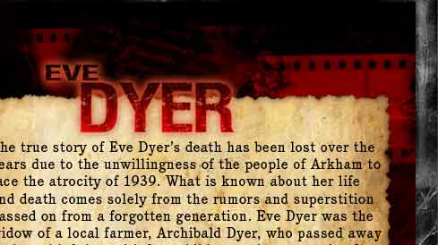 The true story of Eve Dyer's death has been lost over the years due to the unwillingness of the people of Arkham to face the atrocity of 1939. What is known about her life and death comes solely from the rumors and superstition passed on from a forgotten generation. Eve Dyer was the widow of a local farmer, Archibald Dyer, who passed away early and left her with four children and a mountain of debt. She became a recluse and, when children began to disappear and rumors of her performing black magic began filtering through Arkham, a frenzied mob descended upon the Dyer house and burned Eve alive in her own furnace. Since Eve's untimely death, strange events have been reported by those who attempted to stay there.  The house now lies dark, but the people of Arkham think her curse lives on.  